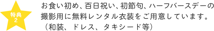 お食い初め、百日祝い、初節句、ハーフバースデーの撮影用に無料レンタル衣装をご用意しています。（和装、ドレス、タキシード等）